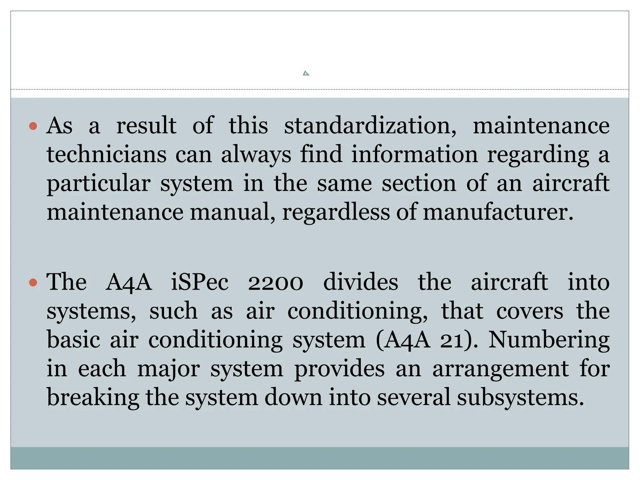  As a result of this standardization, maintenance
technicians can always find information regarding a
particular system in the same section of an aircraft
maintenance manual, regardless of manufacturer.
 The A4A iSPec 2200 divides the aircraft into
systems, such as air conditioning, that covers the
basic air conditioning system (A4A 21). Numbering
in each major system provides an arrangement for
breaking the system down into several subsystems.
 