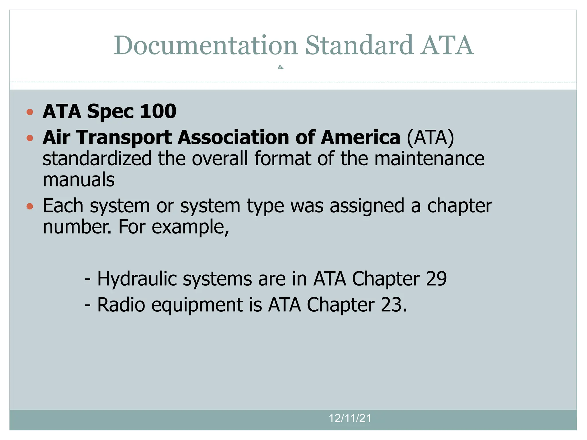  ATA Spec 100
 Air Transport Association of America (ATA)
standardized the overall format of the maintenance
manuals
 Each system or system type was assigned a chapter
number. For example,
- Hydraulic systems are in ATA Chapter 29
- Radio equipment is ATA Chapter 23.
12/11/21
Documentation Standard ATA
 