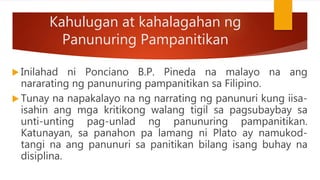 Kahulugan at kahalagahan ng
Panunuring Pampanitikan
 Inilahad ni Ponciano B.P. Pineda na malayo na ang
nararating ng panunuring pampanitikan sa Filipino.
 Tunay na napakalayo na ng narrating ng panunuri kung iisa-
isahin ang mga kritikong walang tigil sa pagsubaybay sa
unti-unting pag-unlad ng panunuring pampanitikan.
Katunayan, sa panahon pa lamang ni Plato ay namukod-
tangi na ang panunuri sa panitikan bilang isang buhay na
disiplina.
 