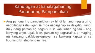 Kahulugan at kahalagahan ng
Panunuring Pampanitikan
 Ang panunuring pampanitikan ay hindi lamang nagsusuri o
nagbibigay kahulugan sa mga nagaganap sa daigdig, kundi
ito’y isang paraan ng pagsusuri sa kabuluhan ng tao – ang
kanyang anyo, ugali, kilos, paraan ng pagsasalita, at maging
ng kanyang pakikipag-ugnayan sa kanyang kapwa at sa
lipunang kinabibilangan niya.
 