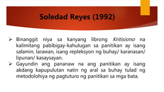  Binanggit niya sa kanyang librong Kritisismo na
kalimitang pabibigay-kahulugan sa panitikan ay isang
salamin, larawan, isang repleksyon ng buhay/ karanasan/
lipunan/ kasaysayan.
 Gayundin ang pananaw na ang panitikan ay isang
akdang kapupulutan natin ng aral sa buhay tulad ng
metodolohiya ng pagtuturo ng panitikan sa mga bata.
Soledad Reyes (1992)
 