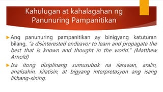 Kahulugan at kahalagahan ng
Panunuring Pampanitikan
 Ang panunuring pampanitikan ay binigyang katuturan
bilang, “a disinterested endeavor to learn and propagate the
best that is known and thought in the world.” (Matthew
Arnold)
 Isa itong disiplinang sumusubok na ilarawan, aralin,
analisahin, kilatisin, at bigyang interpretasyon ang isang
likhang-sining.
 