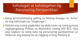 Kahulugan at kahalagahan ng
Panunuring Pampanitikan
 Isang terminolohiyang galling sa likhang Griyego na “krino”
na ang kahulugan ay “maghusga”.
 Naitala ang unang pagkritiko ng akda noon ng isang gurong
nagngangalang Philitas sa Alexandria noong 305 BCE. Siya
ang nagturo sa isang bata ng panunuring pampanitikan at
kalaunan ang batang ito ay nagging si King Ptolemy II.
 