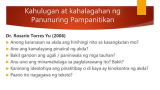 Kahulugan at kahalagahan ng
Panunuring Pampanitikan
Dr. Rosario Torres Yu (2006)
 Anong karanasan sa akda ang hinihingi nito sa kasangkutan mo?
 Ano ang kamalayang pinaiiral ng akda?
 Bakit ganoon ang ugali / paniniwala ng mga tauhan?
 Anu-ano ang minamahalaga sa paglalarawang ito? Bakit?
 Kaninong ideolohiya ang pinatitibay o di kaya ay kinokontra ng akda?
 Paano ito nagagawa ng teksto?
 