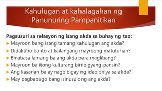 Kahulugan at kahalagahan ng
Panunuring Pampanitikan
Pagsusuri sa relasyon ng isang akda sa buhay ng tao:
 Mayroon bang isang tamang kahulugan ang akda?
 Didaktibo ba ito at kailangang mayroong matutuhan?
 Binabasa lamang ba ang akda para maglibang?
 Mayroon ba itong kulturang binibigyang-pansin?
 Ang kasarian ba ay nagbibigay ng ideolohiya sa akda?
 May pagbabago bang isinusulong ang akda?
 