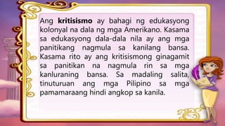 Ang kritisismo ay bahagi ng edukasyong
kolonyal na dala ng mga Amerikano. Kasama
sa edukasyong dala-dala nila ay ang mga
panitikang nagmula sa kanilang bansa.
Kasama rito ay ang kritisismong ginagamit
sa panitikan na nagmula rin sa mga
kanluraning bansa. Sa madaling salita,
tinuturuan ang mga Pilipino sa mga
pamamaraang hindi angkop sa kanila.
 