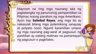 Mayroon na ring mga naunang tala ng
pagtatangka ng panunuring pampanitikan sa
Pilipinas noong panahon ng mga Amerikano.
Ayon kay Soledad Reyes, ang mga ito ay
nakasulat bilang mga polemikong sanaysay
at polyeto noon. Ngunit karamihan umano
ng mga naunang pag-aaral at pagsusuri ng
panitikan ay walang malinaw na pamantayan
ng pagsusuri o pagkilates.
 