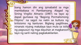 Isang hamon din ang ipinabatid sa mga
mambabasa ni Pambansang Alagad ng
Sining Virgilio Almario (1997) na tayo ay
dapat gumawa ng “Bagong Pormalismong
Filipino” na sagot na natin sa kultura ng
kritisismo ng kanluran. Biglang paglilinaw,
ninanais niyang makalaya tayo mula sa istilo
ng pagsusuri ng mga dayuhan at magkaroon
tayo ng sarili nating pagkakakilanlan.
 