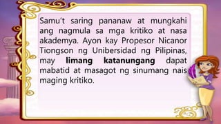 Samu’t saring pananaw at mungkahi
ang nagmula sa mga kritiko at nasa
akademya. Ayon kay Propesor Nicanor
Tiongson ng Unibersidad ng Pilipinas,
may limang katanungang dapat
mabatid at masagot ng sinumang nais
maging kritiko.
 
