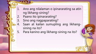1. Ano ang nilalaman o ipinararating sa atin
ng likhang-sining?
2. Paano ito ipinararating?
3. Sino ang nagpaparating?
4. Saan at kailan sumupling ang likhang-
sining na ito?
5. Para kanino ang likhang-sining na ito?
 