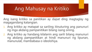 Ang Mahusay na Kritiko
Ang isang kritiko sa panitikan ay dapat ding magtaglay ng
magagandang katangian.
1. Ang kritiko ay matapat sa sariling itinuturing ang panunuri
ng mga akdang pampanitikan bilang isang sining.
2. Ang kritiko ay handang kilalanin ang sarili bilang manunuri
ng akdang pampanitikan at hindi manunuri ng lipunan,
manunulat, mambabasa o ideolohiya.
 