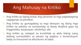 Ang Mahusay na Kritiko
3. Ang kritiko ay laging bukas ang pananaw sa mga pagbabagong
nagaganap sa panitikan.
4. Ang kritiko ay gumagalang sa mga desisyon ng ibang mga
kritiko na patuloy na sumasandig sa ibang disiplina gaya ng
linggwistika, kasaysayan, sikolohiya, atb.
5. Ang kritiko ay matapat na kumikilala sa akda bilang isang
akdang sumasailalim sa paraan ng pagbuo o konstruksyon
batay sa sinusunod na alituntunin at batas.
 
