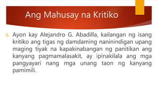 Ang Mahusay na Kritiko
6. Ayon kay Alejandro G. Abadilla, kailangan ng isang
kritiko ang tigas ng damdaming naninindigan upang
maging tiyak na kapakinabangan ng panitikan ang
kanyang pagmamalasakit, ay ipinakilala ang mga
pangyayari nang mga unang taon ng kanyang
pamimili.
 