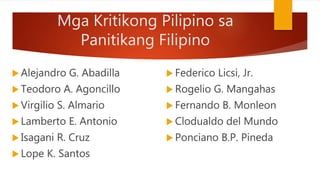 Mga Kritikong Pilipino sa
Panitikang Filipino
 Alejandro G. Abadilla
 Teodoro A. Agoncillo
 Virgilio S. Almario
 Lamberto E. Antonio
 Isagani R. Cruz
 Lope K. Santos
 Federico Licsi, Jr.
 Rogelio G. Mangahas
 Fernando B. Monleon
 Clodualdo del Mundo
 Ponciano B.P. Pineda
 