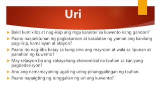 Uri
 Bakit kumikilos at nag-iisip ang mga karakter sa kuwento nang ganoon?
 Paano naapektuhan ng pagkakaroon at kasalatan ng yaman ang kanilang
pag-iisip, kamalayan at aksyon?
 Paano ito nag-iiba batay sa kung sino ang mayroon at wala sa lipunan at
panahon ng kuwento?
 May relasyon ba ang kakayahang ekonomikal na tauhan sa kaniyang
pagdedesisyon?
 Ano ang namamayaning ugali ng uring pinanggalingan ng tauhan.
 Paano napaigting ng tunggalian ng uri ang kuwento?
 