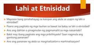 Lahi at Etnisidad
 Mayroon bang ipinahahayag na kaisipan ang akda sa usapin ng lahi o
etnisidad?
 Paano ang pagtrato ng mga tauhan sa bawat isa batay sa lahi o etnisidad?
 Ano ang dahilan o pinagmulan ng pagmamaliit sa mga naisantabi?
 Bakit may ibang pagtrato ang mga pribilihiyado? Saan nagmula ang
ganitong pananaw?
 Ano ang pananaw ng akda sa marginalization o marhinalisasyon?
 