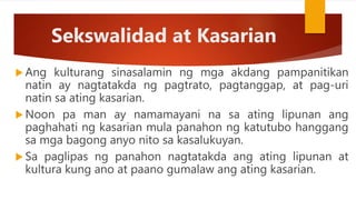 Sekswalidad at Kasarian
 Ang kulturang sinasalamin ng mga akdang pampanitikan
natin ay nagtatakda ng pagtrato, pagtanggap, at pag-uri
natin sa ating kasarian.
 Noon pa man ay namamayani na sa ating lipunan ang
paghahati ng kasarian mula panahon ng katutubo hanggang
sa mga bagong anyo nito sa kasalukuyan.
 Sa paglipas ng panahon nagtatakda ang ating lipunan at
kultura kung ano at paano gumalaw ang ating kasarian.
 