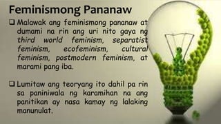 Feminismong Pananaw
 Malawak ang feminismong pananaw at
dumami na rin ang uri nito gaya ng
third world feminism, separatist
feminism, ecofeminism, cultural
feminism, postmodern feminism, at
marami pang iba.
 Lumitaw ang teoryang ito dahil pa rin
sa paniniwala ng karamihan na ang
panitikan ay nasa kamay ng lalaking
manunulat.
 