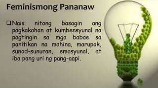 Feminismong Pananaw
Nais nitong basagin ang
pagkakahon at kumbensyunal na
pagtingin sa mga babae sa
panitikan na mahina, marupok,
sunod-sunuran, emosyunal, at
iba pang uri ng pang-aapi.
 