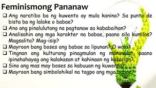 Feminismong Pananaw
 Ang naratibo ba ng kuwento ay mula kanino? Sa punto de
bista ba ng lalake o babae?
 Ano ang pinalulutang na pagtanaw sa kababaihan?
 Analisahin ang mga karakter na babae, paano sila kumilos?
Magsalita? Mag-isip?
 Mayroon bang boses ang babae sa lipunan? O wala?
 Tingnan ang kulturang pinagmulan ng manunulat, paano
ipinahahayag ang kalakasan at kahinaan ng kasarian?
 Sino ang mas may boses sa kabuuan ng kuwento?
 Mayroon bang simbolohikal na tagpo ang mga babae?
 