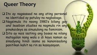 Queer Theory
 Ito ay nagsasaad na ang ating personal
na identidad ay patuloy na nagbabago.
 Nagsimula ito noong 1980’s bilang gay
and leasbian studies na nagmula rin ang
pinakaideya sa sinusulong na feminism.
 Dito ay nais isatinig ang boses na nilang
matagalan nang wala o di kaya naman ay
sinadyang hindi isama sa kanonisadong
panitikan kahit na rin sa kasaysayan.
 