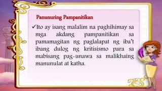 Panunuring Pampanitikan
Ito ay isang malalim na paghihimay sa
mga akdang pampanitikan sa
pamamagitan ng paglalapat ng iba’t
ibang dulog ng kritisismo para sa
mabisang pag-unawa sa malikhaing
manunulat at katha.
 