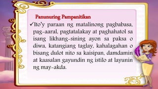 Panunuring Pampanitikan
Ito’y paraan ng matalinong pagbabasa,
pag-aaral, pagtatalakay at paghahatol sa
isang likhang-sining ayon sa paksa o
diwa, katangiang taglay, kahalagahan o
bisang dulot nito sa kaisipan, damdamin
at kaasalan gayundin ng istilo at layunin
ng may-akda.
 