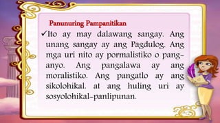 Panunuring Pampanitikan
Ito ay may dalawang sangay. Ang
unang sangay ay ang Pagdulog. Ang
mga uri nito ay pormalistiko o pang-
anyo. Ang pangalawa ay ang
moralistiko. Ang pangatlo ay ang
sikolohikal. at ang huling uri ay
sosyolohikal-panlipunan.
 