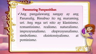Panunuring Pampanitikan
Ang pangalawang sangay ay ang
Pananalig. Binubuo ito ng maraming
uri. Ang mga uri nito ay klasisismo,
romantisismo, realismo, naturalismo,
impresyunalismo, ekspresyunalismo,
simbolismo, eksistensiyalismo, at
peminismo.
 