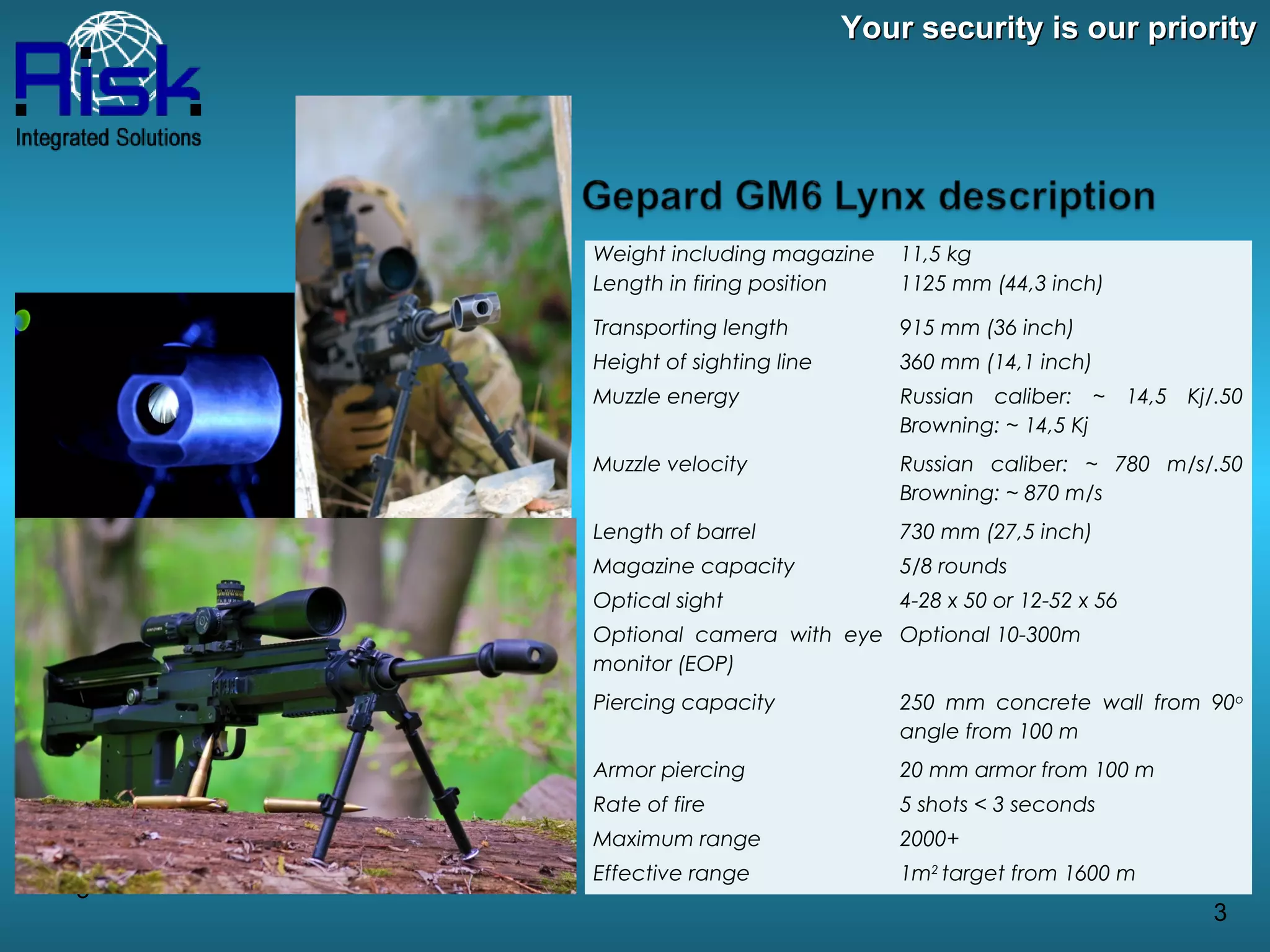 Your security is our priority




    Weight including magazine     11,5 kg
    Length in firing position     1125 mm (44,3 inch)

    Transporting length           915 mm (36 inch)
    Height of sighting line       360 mm (14,1 inch)
    Muzzle energy                 Russian caliber: ~ 14,5 Kj/.50
                                  Browning: ~ 14,5 Kj
    Muzzle velocity               Russian caliber: ~ 780 m/s/.50
                                  Browning: ~ 870 m/s
    Length of barrel              730 mm (27,5 inch)
    Magazine capacity             5/8 rounds
    Optical sight                 4-28 x 50 or 12-52 x 56
    Optional camera with eye Optional 10-300m
    monitor (EOP)
    Piercing capacity             250 mm concrete wall from 90o
                                  angle from 100 m
    Armor piercing                20 mm armor from 100 m
    Rate of fire                  5 shots < 3 seconds
    Maximum range                 2000+
    Effective range               1m2 target from 1600 m
3
                                                             3
 
