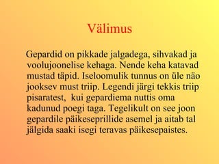 Välimus Gepardid on pikkade jalgadega, sihvakad ja voolujoonelise kehaga. Nende keha katavad mustad täpid. Iseloomulik tunnus on üle näo jooksev must triip. Legendi järgi tekkis triip pisaratest,  kui gepardiema nuttis oma kadunud poegi taga. Tegelikult on see joon gepardile päikeseprillide asemel ja aitab tal jälgida saaki isegi teravas päikesepaistes. 