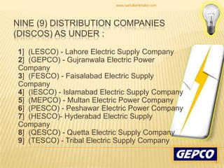 Nine (9) Distribution Companies (DISCOs) as under :    1]  (LESCO) - Lahore Electric Supply Company 2]  (GEPCO) - Gujranwala Electric Power Company 3]  (FESCO) - Faisalabad Electric Supply Company 4]  (IESCO) - Islamabad Electric Supply Company 5]  (MEPCO) - Multan Electric Power Company 6]  (PESCO) - Peshawar Electric Power Company7]  (HESCO)- Hyderabad Electric Supply Company8]  (QESCO) - Quetta Electric Supply Company9]  (TESCO) - Tribal Electric Supply Company16www.saifullahkhalid.com