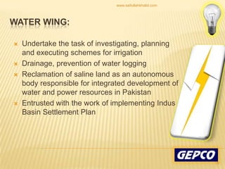Undertake the task of investigating, planning and executing schemes for irrigation Drainage, prevention of water logging Reclamation of saline land as an autonomous body responsible for integrated development of water and power resources in Pakistan Entrusted with the work of implementing Indus Basin Settlement Plan WATER WING:18www.saifullahkhalid.com