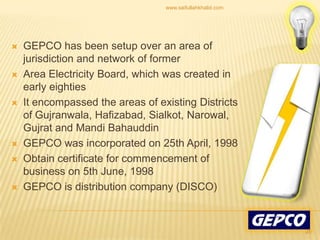 GEPCO has been setup over an area of jurisdiction and network of formerArea Electricity Board, which was created in early eightiesIt encompassed the areas of existing Districts of Gujranwala, Hafizabad, Sialkot, Narowal, Gujrat and MandiBahauddinGEPCO was incorporated on 25th April, 1998 Obtain certificate for commencement of business on 5th June, 1998 GEPCO is distribution company (DISCO) 20www.saifullahkhalid.com