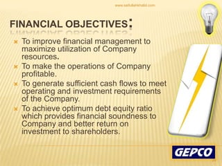 To improve financial management to maximize utilization of Company resources. To make the operations of Company profitable. To generate sufficient cash flows to meet operating and investment requirements of the Company. To achieve optimum debt equity ratio which provides financial soundness to Company and better return on investment to shareholders.Financial Objectives:24www.saifullahkhalid.com