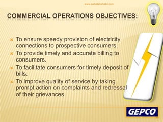 To ensure speedy provision of electricity connections to prospective consumers. To provide timely and accurate billing to consumers. To facilitate consumers for timely deposit of bills. To improve quality of service by taking prompt action on complaints and redressal of their grievances. Commercial Operations Objectives:26www.saifullahkhalid.com