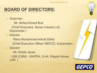 Chairman :          Mr. Ikhlaq Ahmed Butt        (Chief Executive, Sonex Industry Ltd. Gujranwala )Director :Rana Muhammad AshrafZahid        (Chief Executive Officer GEPCO, Gujranwala )Director :         Mr. Khalid Javed       (GM (C&M) - WAPDA, G-44, Wapda House, LHR. )Board of Directors:31www.saifullahkhalid.com