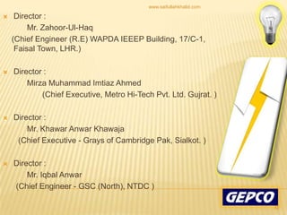 Director :           Mr. Zahoor-Ul-Haq    (Chief Engineer (R.E) WAPDA IEEEP Building, 17/C-1, Faisal Town, LHR.) Director :Mirza Muhammad Imtiaz Ahmed                   (Chief Executive, Metro Hi-Tech Pvt. Ltd. Gujrat. )Director :           Mr. Khawar Anwar Khawaja       (Chief Executive - Grays of Cambridge Pak, Sialkot. )Director :           Mr. Iqbal Anwar       (Chief Engineer - GSC (North), NTDC )32www.saifullahkhalid.com