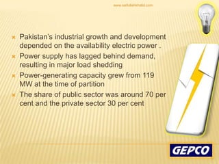 Pakistan’s industrial growth and development depended on the availability electric power .Power supply has lagged behind demand, resulting in major load shedding Power-generating capacity grew from 119 MW at the time of partition The share of public sector was around 70 per cent and the private sector 30 per cent 5www.saifullahkhalid.com