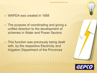 WAPDA was created in 1958 The purpose of coordinating and giving a unified direction to the development of schemes in Water and Power Sectors This function was previously being dealt with, by the respective Electricity and Irrigation Department of the Provinces 8www.saifullahkhalid.com