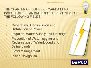 The Charter of Duties of WAPDA is to investigate, plan and execute schemes for the following fields: Generation, Transmission and Distribution of Power. Irrigation, Water Supply and Drainage. Prevention of Water logging and Reclamation of Waterlogged and Saline Lands. Flood Management. Inland Navigation. 9www.saifullahkhalid.com