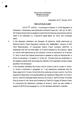 Government of Pakistan
Ministry of Energy
******************
Islamabad, the C
I
January, 2019.
NOTIFICATION
S.R.O.06 (1)/2019. - In pursuance of section 31 of the Regulation of
Generation, Transmission and Distribution of Electric Power Act, 1997 (XL of 1997),
the Federal Government is pleased to direct that the following amendments shall be
made in its notification no. 379(1)/2018 dated March 22, 2018, with immediate
effect:
2. In the aforesaid notification the Schedule Of Electricity Tariffs determined by
National Electric Power Regulatory Authority (the "Authority"), inclusive of GoP
Tariff Rationalization, of Gujranwala Electric Power Company (GEPCO), is
substituted with the final tariff dated 19-12-2018 intimated by the Authority, based
on uniform tariff determined by the Authority in terms of sub-section (4) of section
31, both of which the Federal Government is pleased to notify as Schedule-1&11 in
terms of sub-section 7 of section 31 of the Act. Provided that any modification in
the targeted subsidy shall accordingly be reflected in the applicable variable charge
specified in the Schedule-I.
3. In the aforesaid notification the Annex-I and IA, Annex-II and IIA, Annex-Ill, Annex-
IV, Annex-V mentioned in paragraph no. 1 are respectively substituted with the
Order dated 20-07-18 and 10-09-2018 of the Authority at Annex-I and IA, Fuel Price
Adjustment Mechanism and Quarterly/Biannual Adjustment Mechanism at Annex-II
and IIA, GEPCO Estimated Sales Revenue at Annex-Ill, GEPCO Power Purchase
Price at Annex-IV, the Terms and Conditions of Tariff (For Supply Of Electric Power
To Consumers By Distribution Licensee) at Annex-V, which are also notified in
respect of GEPCO and paragraph no. 2 in the aforesaid notification is deleted.
•
 