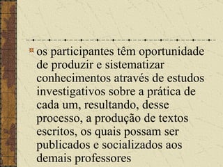 os participantes têm oportunidade de produzir e sistematizar conhecimentos através de estudos investigativos sobre a prática de cada um, resultando, desse processo, a produção de textos escritos, os quais possam ser publicados e socializados aos demais professores   