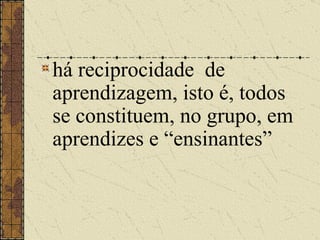 há reciprocidade  de aprendizagem, isto é, todos se constituem, no grupo, em aprendizes e “ensinantes”   