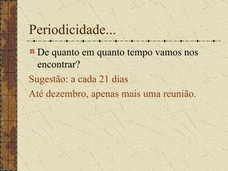Periodicidade... De quanto em quanto tempo vamos nos encontrar? Sugestão: a cada 21 dias Até dezembro, apenas mais uma reunião. 
