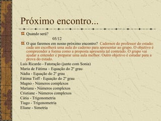 Próximo encontro... Quando será? 05/12 O que faremos em nosso próximo encontro?  Cadernos do professor do estado: cada um escolherá uma aula do caderno para apresentar ao grupo. O objetivo é compreender a forma como a proposta apresenta tal conteúdo. O grupo vai ajudar a entender e preparar uma aula melhor. Outro objetivo é estudar para a prova do estado. Luis Ricardo - Fatoração (junto com Sonia) Maria de Fátima – Equação do 2º grau Nádia - Equação do 2º grau Fátima Toff - Equação do 2º grau Magno - Números complexos  Mariana - Números complexos Cristiane - Números complexos  Cátia - Trigonometria Tiago - Trigonometria  Eliane - Simetria 