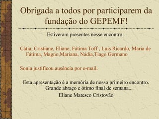 Obrigada a todos por participarem da fundação do GEPEMF! Estiveram presentes nesse encontro:  Cátia, Cristiane, Eliane, Fátima Toff , Luis Ricardo, Maria de Fátima, Magno,Mariana, Nádia,Tiago Germano Sonia justificou ausência por e-mail. Esta apresentação é a memória de nosso primeiro encontro. Grande abraço e ótimo final de semana... Eliane Matesco Cristovão 