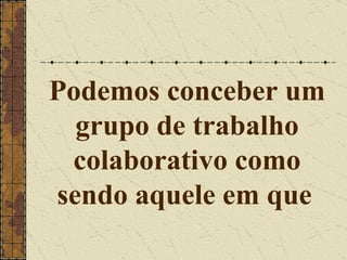 Podemos conceber um grupo de trabalho colaborativo como sendo aquele em que   