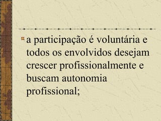 a participação é voluntária e todos os envolvidos desejam crescer profissionalmente e buscam autonomia profissional;   
