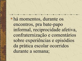 há momentos, durante os encontros, pra bate-papo informal, reciprocidade afetiva, confraternização e comentários sobre experiências e episódios da prática escolar ocorridos durante a semana;   